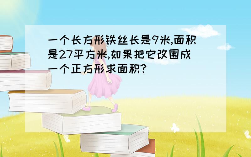 一个长方形铁丝长是9米,面积是27平方米,如果把它改围成一个正方形求面积?