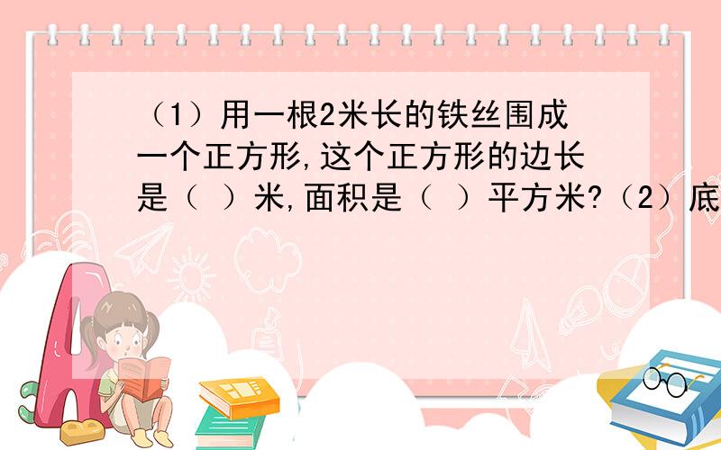 （1）用一根2米长的铁丝围成一个正方形,这个正方形的边长是（ ）米,面积是（ ）平方米?（2）底面积和高分别相等的一个圆柱体和一个圆锥体,已知它的体积和是64立方分米,圆柱的体积是（