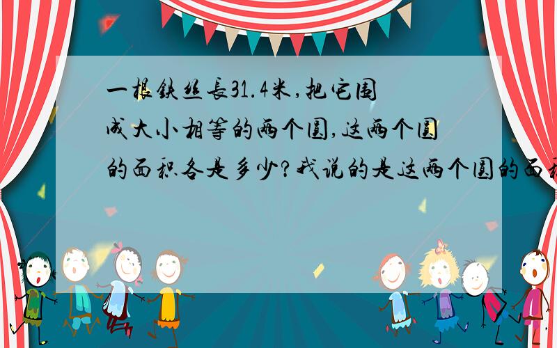 一根铁丝长31.4米,把它围成大小相等的两个圆,这两个圆的面积各是多少?我说的是这两个圆的面积各是多少?各是多少！！！！！！