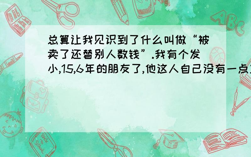 总算让我见识到了什么叫做“被卖了还替别人数钱”.我有个发小,15,6年的朋友了,他这人自己没有一点主义,按一句老话就是脑子不是他自己的一直是别人在使用.,可能我这人比较专制了一点,