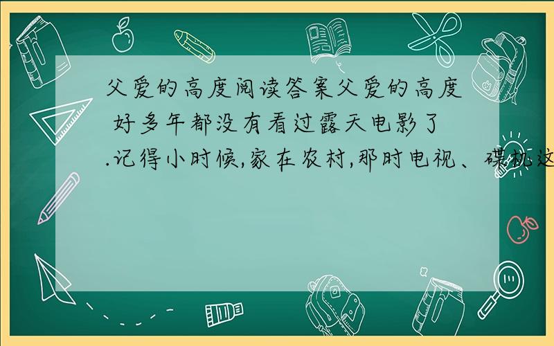 父爱的高度阅读答案父爱的高度 好多年都没有看过露天电影了.记得小时候,家在农村,那时电视、碟机这类玩意在乡下压根就没见过,更别说是享用了.所以要是逢有哪个村子放电影,周围十里八