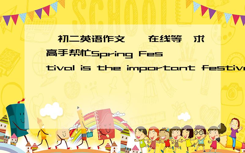 【初二英语作文】【在线等】求高手帮忙Spring Festival is the important festival in China. Before the Spring Festival, people are busy going shopping and cleaning the houses. On Spring Festival Eve, people around the table to eat a lot