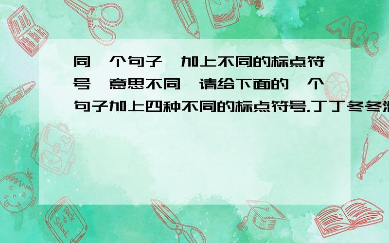 同一个句子,加上不同的标点符号,意思不同,请给下面的一个句子加上四种不同的标点符号.丁丁冬冬滑冰去了你去不去丁丁冬冬滑冰去了你去不去丁丁冬冬滑冰去了你去不去丁丁冬冬滑冰去了