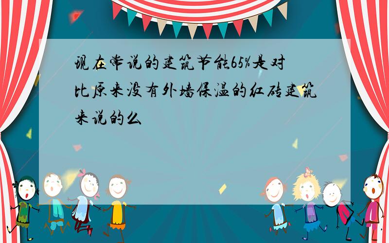 现在常说的建筑节能65%是对比原来没有外墙保温的红砖建筑来说的么