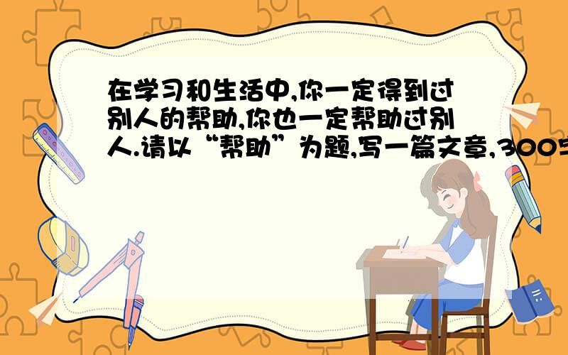 在学习和生活中,你一定得到过别人的帮助,你也一定帮助过别人.请以“帮助”为题,写一篇文章,300字左右.