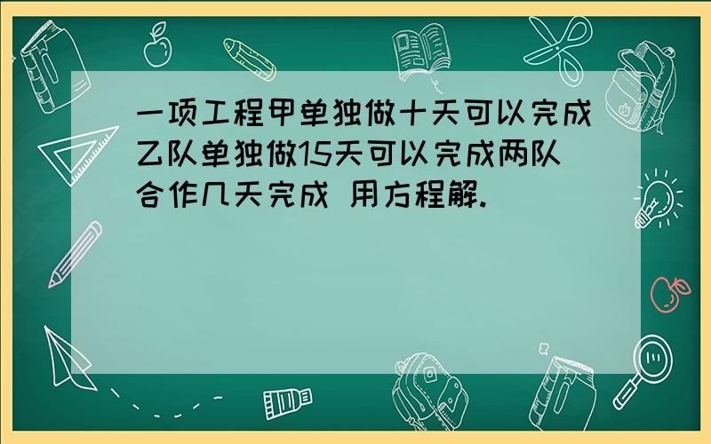 一项工程甲单独做十天可以完成乙队单独做15天可以完成两队合作几天完成 用方程解.