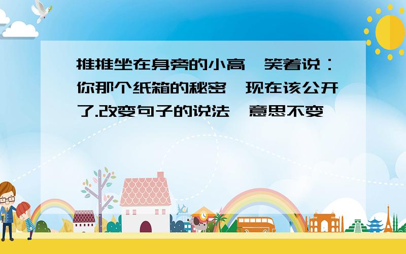 推推坐在身旁的小高,笑着说：你那个纸箱的秘密,现在该公开了.改变句子的说法,意思不变