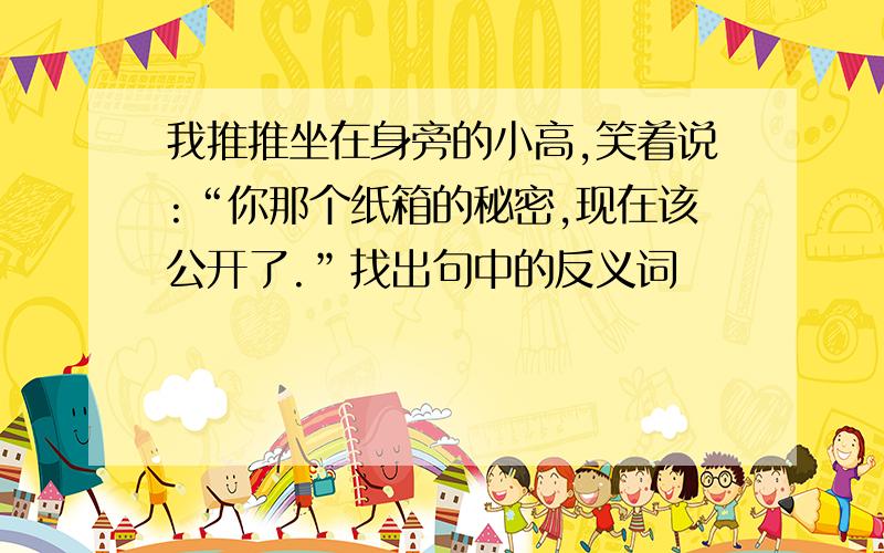 我推推坐在身旁的小高,笑着说:“你那个纸箱的秘密,现在该公开了.”找出句中的反义词