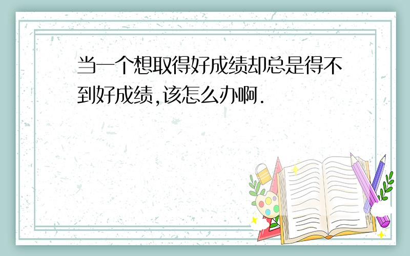 当一个想取得好成绩却总是得不到好成绩,该怎么办啊.