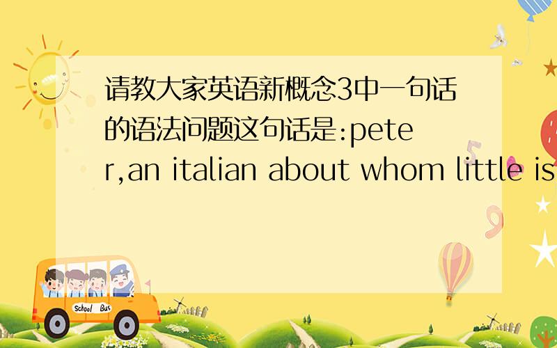 请教大家英语新概念3中一句话的语法问题这句话是:peter,an italian about whom little is known,sailed into new york harbour.这句话的翻译是:一位鲜为人知的意大利人皮特驾船驶进纽约港.我想问的是:little的