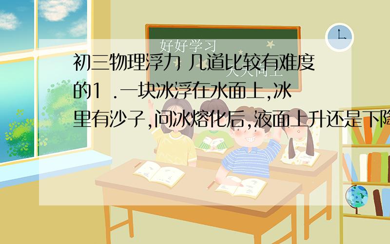 初三物理浮力 几道比较有难度的1 .一块冰浮在水面上,冰里有沙子,问冰熔化后,液面上升还是下降?2 .一块冰浮在水面上,冰里有气泡,问冰熔化后,液面上升还是下降?3. 一块冰浮在盐水上,冰里有