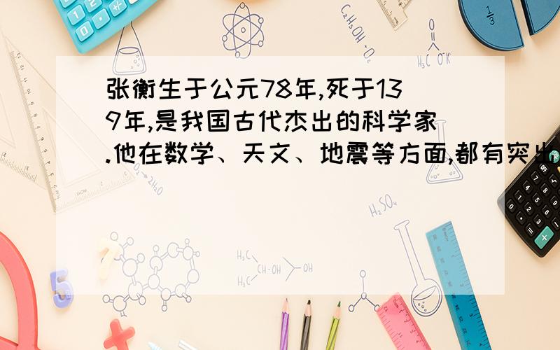 张衡生于公元78年,死于139年,是我国古代杰出的科学家.他在数学、天文、地震等方面,都有突出的成就...地动仪是汉代科学家张衡的又一传世杰作.在张衡所处的东汉时代,地震比较频繁...张衡