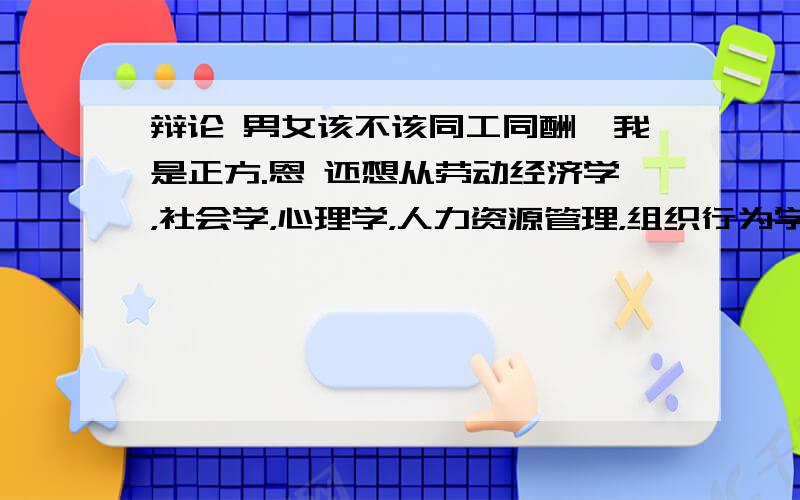 辩论 男女该不该同工同酬,我是正方.恩 还想从劳动经济学，社会学，心理学，人力资源管理，组织行为学，法学等方面反驳对方辩友