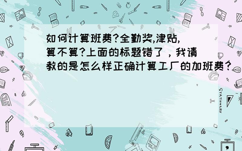 如何计算班费?全勤奖,津贴,算不算?上面的标题错了，我请教的是怎么样正确计算工厂的加班费？