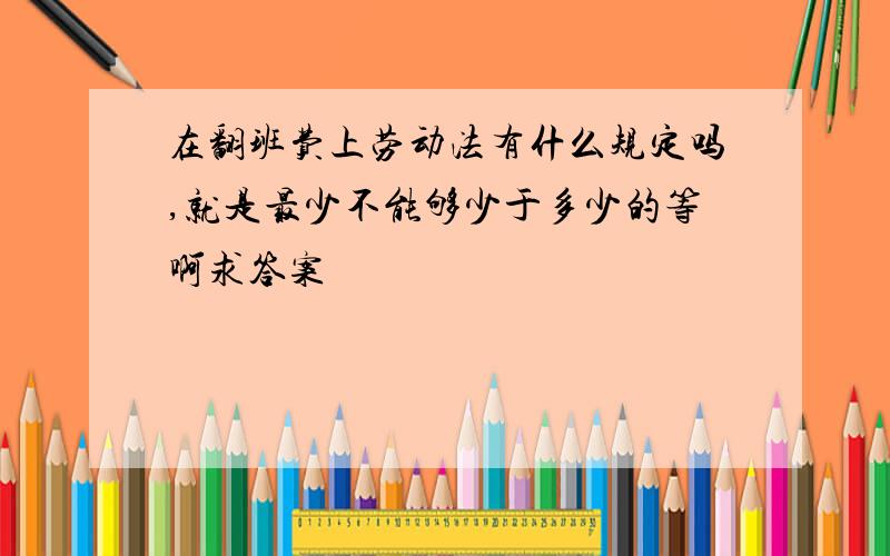 在翻班费上劳动法有什么规定吗,就是最少不能够少于多少的等啊求答案