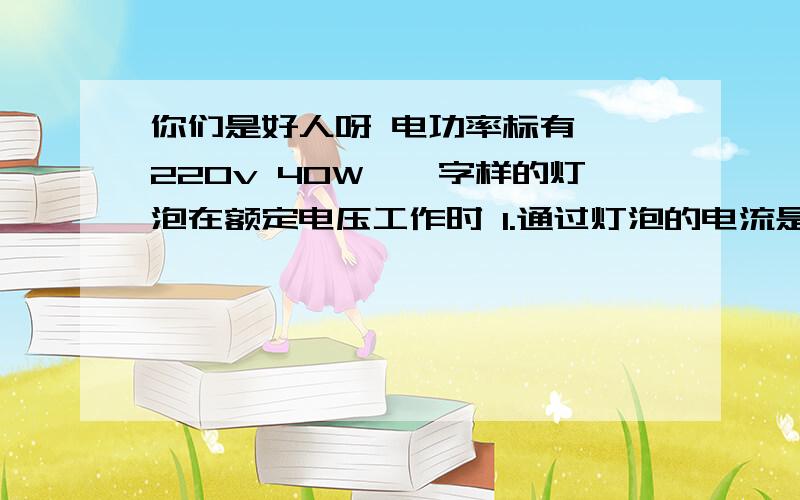 你们是好人呀 电功率标有''220v 40W''字样的灯泡在额定电压工作时 1.通过灯泡的电流是多少 若它每天正常工作2小时,一个月【30天】内它消耗的电能为多少