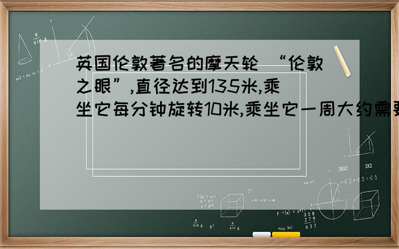 英国伦敦著名的摩天轮 “伦敦之眼”,直径达到135米,乘坐它每分钟旋转10米,乘坐它一周大约需要多少时间