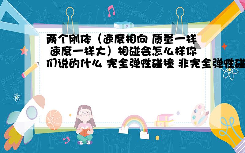 两个刚体（速度相向 质量一样 速度一样大）相碰会怎么样你们说的什么 完全弹性碰撞 非完全弹性碰撞 完全非弹性碰撞 我 不懂 我只是想知道 既然是刚体就不会形变 就没会有弹力就...矛盾