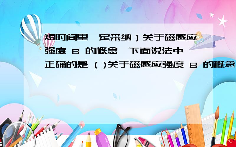 短时间里一定采纳）关于磁感应强度 B 的概念,下面说法中正确的是 ( )关于磁感应强度 B 的概念,下面说法中正确的是 ( )A.由磁感应强度定义式 B=F/IL 可知,在磁场中某处,B与F成正比,B与 IL 成反