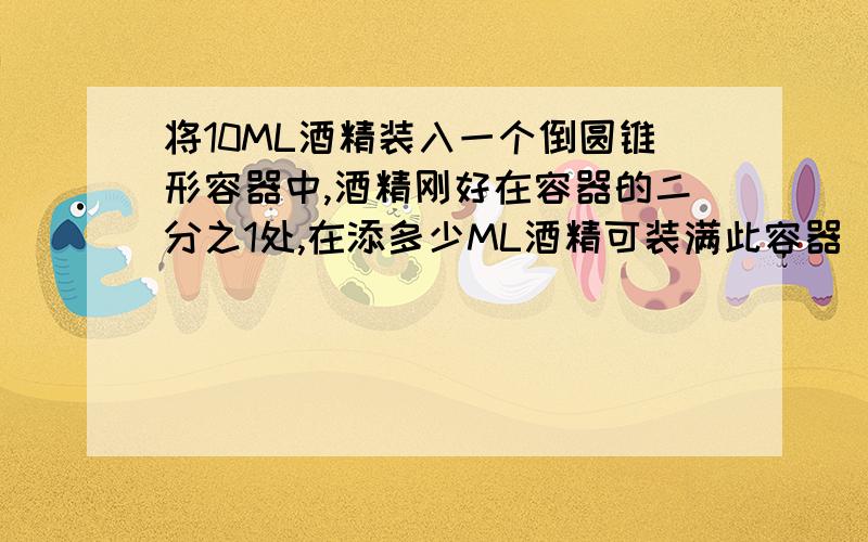 将10ML酒精装入一个倒圆锥形容器中,酒精刚好在容器的二分之1处,在添多少ML酒精可装满此容器