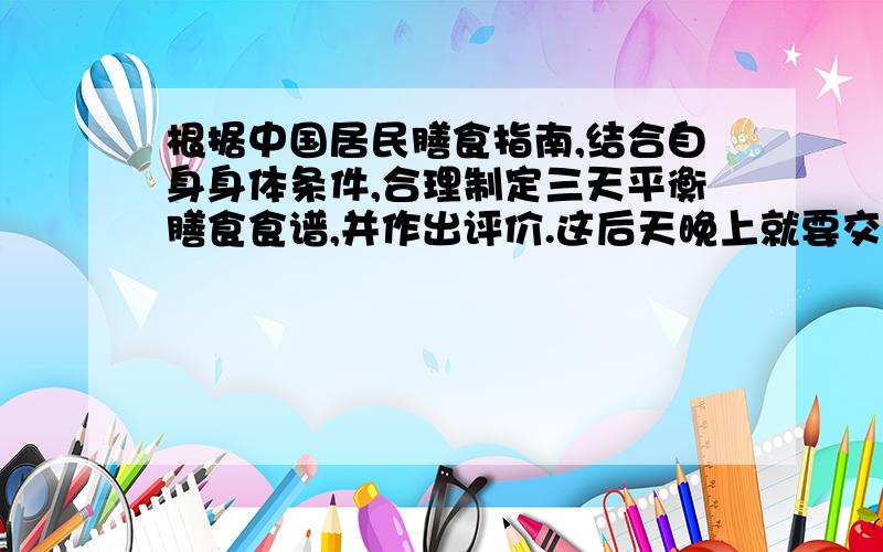 根据中国居民膳食指南,结合自身身体条件,合理制定三天平衡膳食食谱,并作出评价.这后天晚上就要交了!这是公选作业里面的一道题