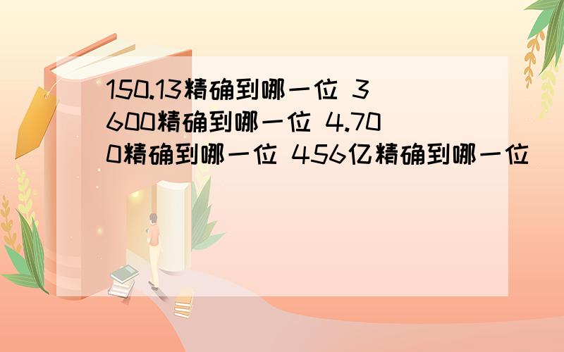 150.13精确到哪一位 3600精确到哪一位 4.700精确到哪一位 456亿精确到哪一位