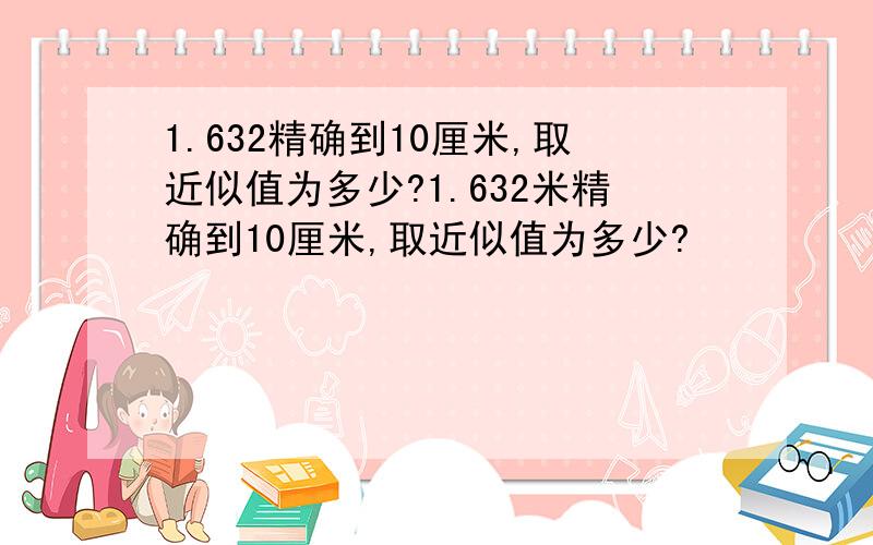 1.632精确到10厘米,取近似值为多少?1.632米精确到10厘米,取近似值为多少?