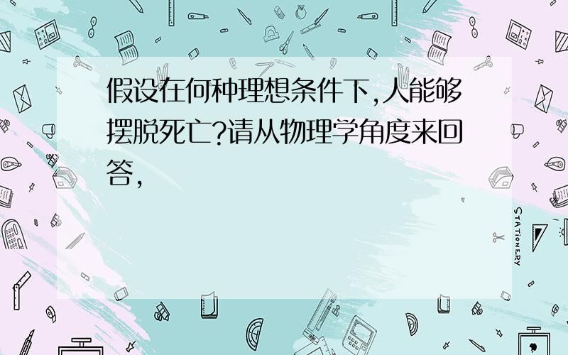 假设在何种理想条件下,人能够摆脱死亡?请从物理学角度来回答,