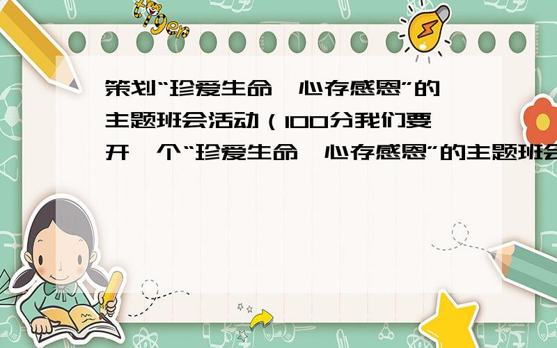 策划“珍爱生命,心存感恩”的主题班会活动（100分我们要开一个“珍爱生命,心存感恩”的主题班会,可能主要还是围绕汶川地震（我们是四川的 当时有很多感触）.也可以其他40分钟左右时间