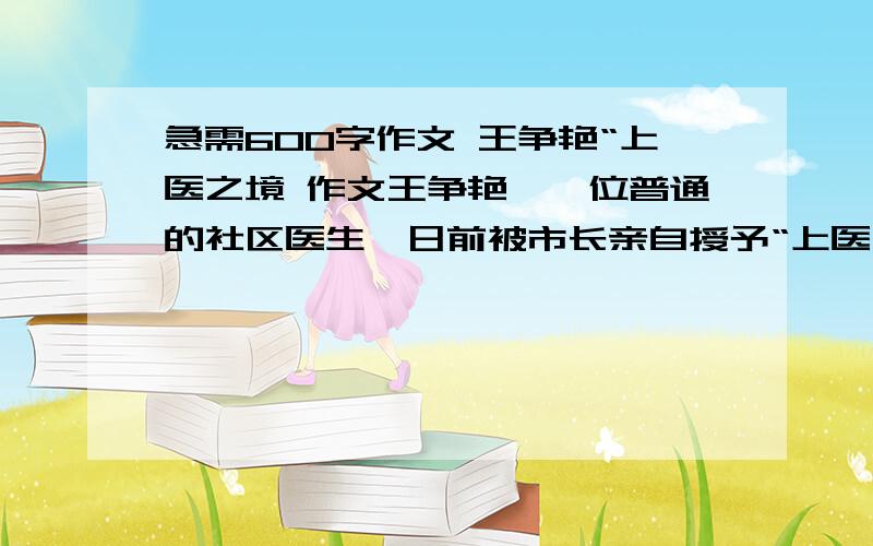 急需600字作文 王争艳“上医之境 作文王争艳,一位普通的社区医生,日前被市长亲自授予“上医之境”的牌匾.25年来,她的平均单据处方不超过80元,多年如一日坚持让患者花最少的钱治好病.干