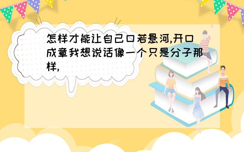 怎样才能让自己口若悬河,开口成章我想说话像一个只是分子那样,