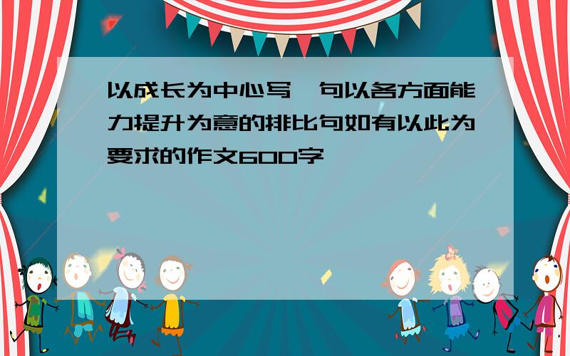 以成长为中心写一句以各方面能力提升为意的排比句如有以此为要求的作文600字,