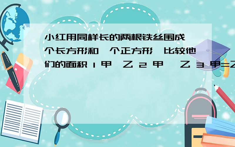 小红用同样长的两根铁丝围成一个长方形和一个正方形,比较他们的面积 1 甲>乙 2 甲< 乙 3 甲=乙 4无法比较.