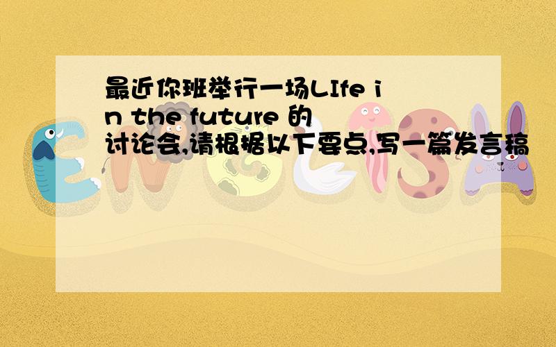 最近你班举行一场LIfe in the future 的讨论会,请根据以下要点,写一篇发言稿