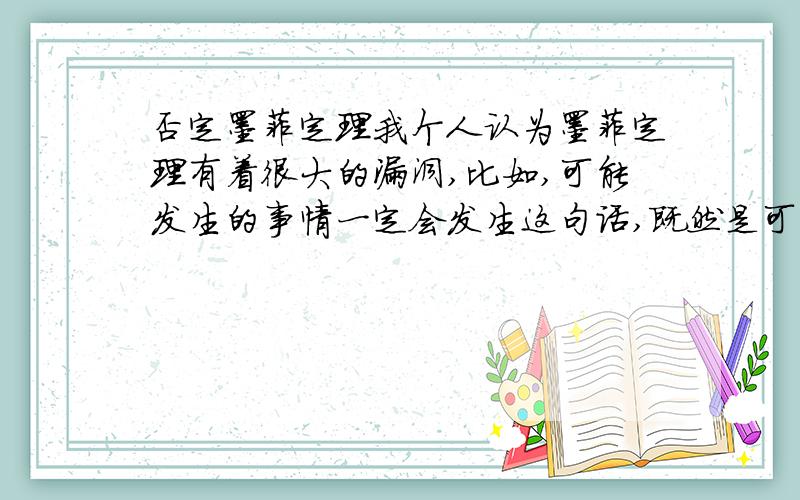 否定墨菲定理我个人认为墨菲定理有着很大的漏洞,比如,可能发生的事情一定会发生这句话,既然是可能发生,那就是说这件事的发生不是一定的,除非这个定律普遍化,可以描述某种事情的发生,