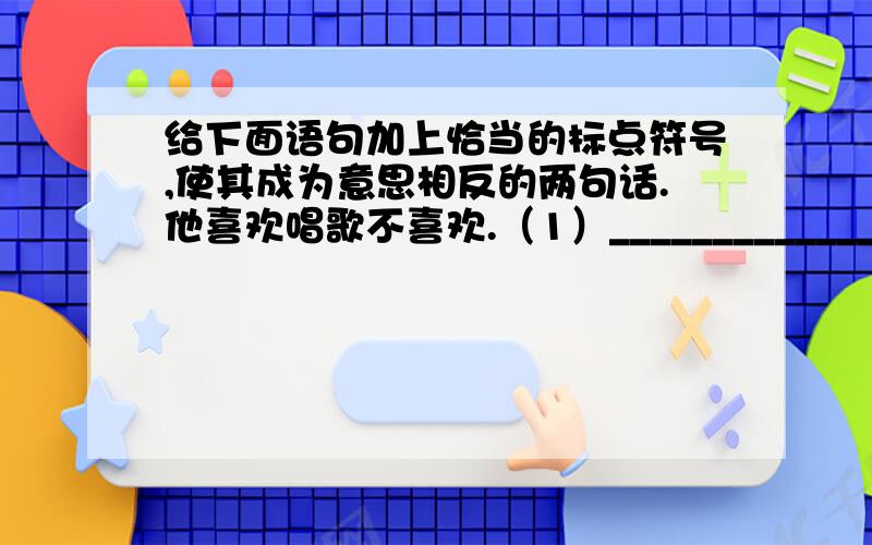 给下面语句加上恰当的标点符号,使其成为意思相反的两句话.他喜欢唱歌不喜欢.（1）_____________（2）_____________