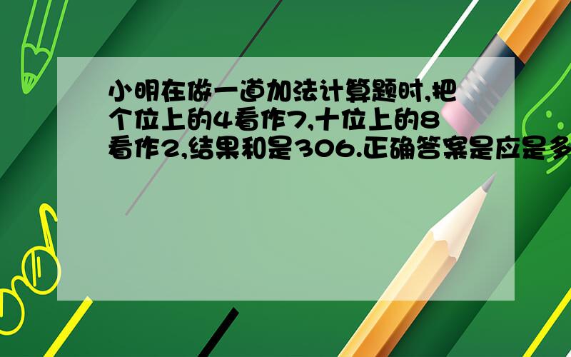 小明在做一道加法计算题时,把个位上的4看作7,十位上的8看作2,结果和是306.正确答案是应是多少?