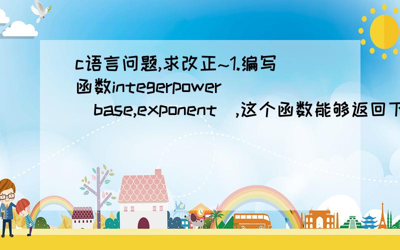 c语言问题,求改正~1.编写函数integerpower(base,exponent),这个函数能够返回下面这个表达式的值：base^exponent例如integerpower(3,4)=3*3*3*3.假定exponent是正的非零整数,base是整数.函数应该用for循环来计算