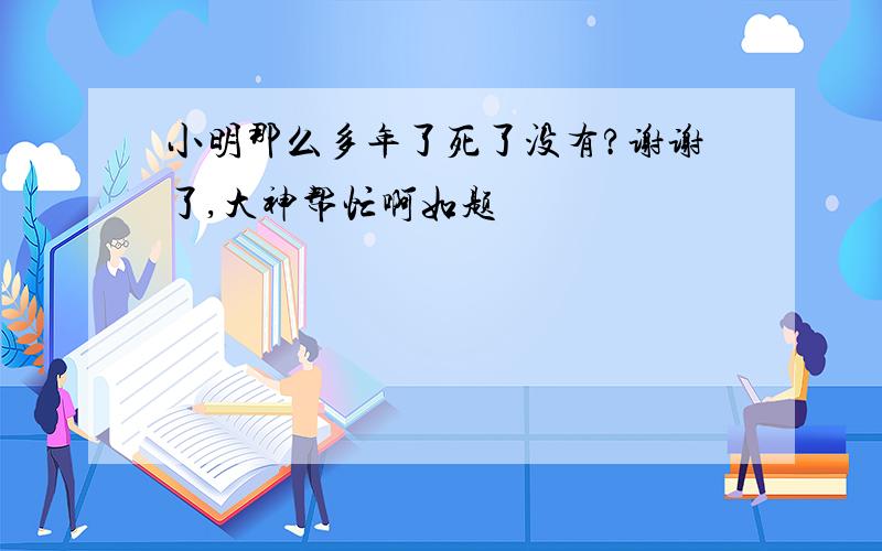 小明那么多年了死了没有?谢谢了,大神帮忙啊如题