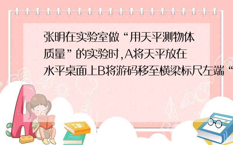 张明在实验室做“用天平测物体质量”的实验时,A将天平放在水平桌面上B将游码移至横梁标尺左端“0”点上,调节平衡螺母C将被测物体放在天平右盘中,用镊子在另一盘中加减砝码,同时移动