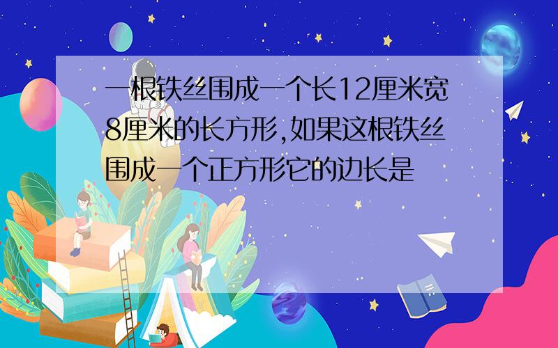 一根铁丝围成一个长12厘米宽8厘米的长方形,如果这根铁丝围成一个正方形它的边长是