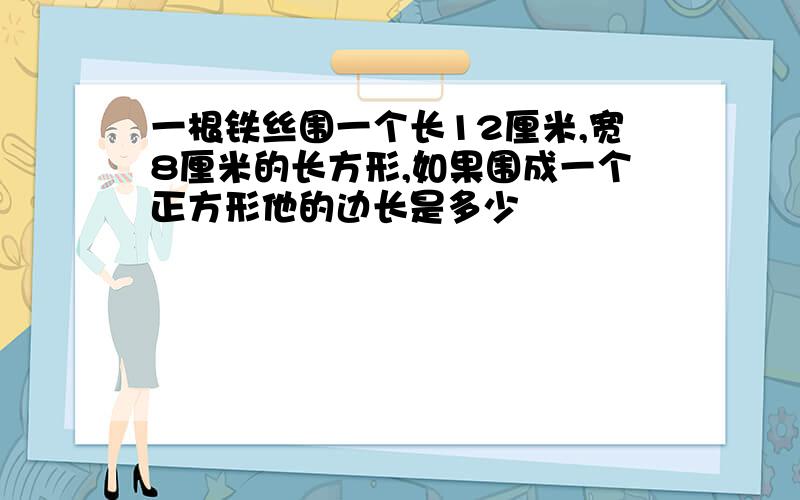 一根铁丝围一个长12厘米,宽8厘米的长方形,如果围成一个正方形他的边长是多少