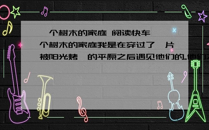 一个树木的家庭 阅读快车 一个树木的家庭我是在穿过了一片被阳光烤炙的平原之后遇见他们的。他们不喜欢声音，没有住到路边。他们居住在未开垦的田野上，靠着一泓只有鸟儿才知道的