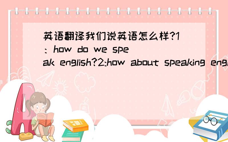 英语翻译我们说英语怎么样?1：how do we speak english?2:how about speaking english to us?这是我自己翻译的求大神指正这2句是否都是翻译对的,不对的话求帮我翻译,我英语不行.