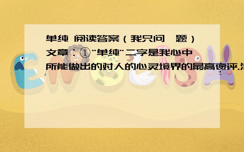 单纯 阅读答案（我只问一题）文章：①“单纯”二字是我心中所能做出的对人的心灵境界的最高褒评.清澈、纯净即是美!朴实、坦诚即是美!拒绝了繁杂、混浊即是美!单纯的心灵可以锻造美