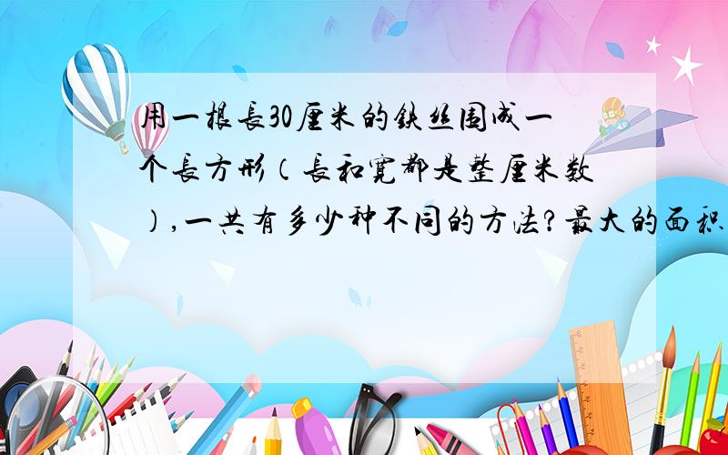 用一根长30厘米的铁丝围成一个长方形（长和宽都是整厘米数）,一共有多少种不同的方法?最大的面积是多少?