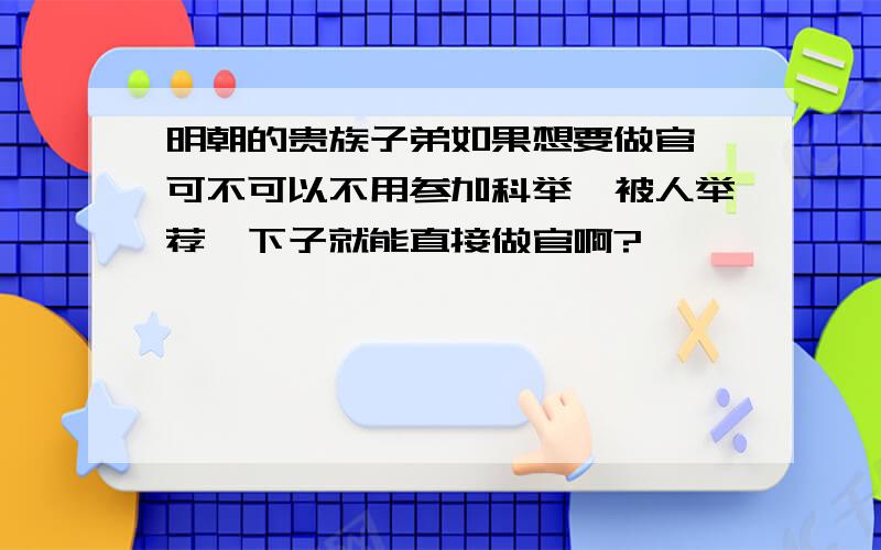 明朝的贵族子弟如果想要做官,可不可以不用参加科举,被人举荐一下子就能直接做官啊?