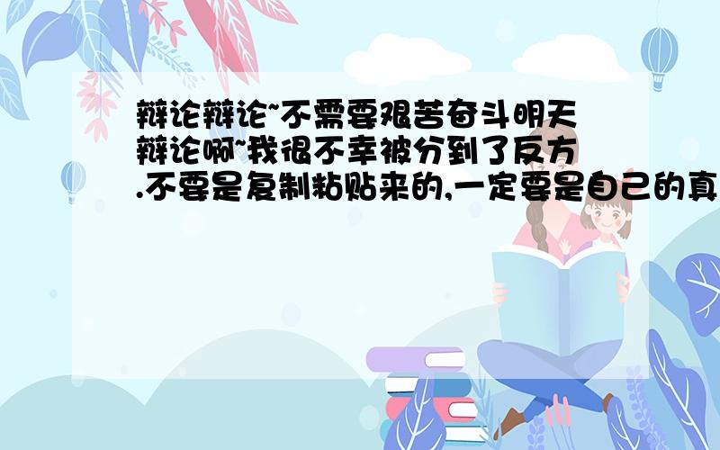 辩论辩论~不需要艰苦奋斗明天辩论啊~我很不幸被分到了反方.不要是复制粘贴来的,一定要是自己的真实观点哦...最好举个真人实例什么的,然后再加点论据什么的...