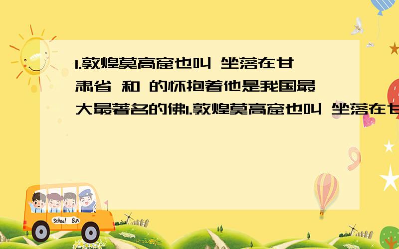 1.敦煌莫高窟也叫 坐落在甘肃省 和 的怀抱着他是我国最大最著名的佛1.敦煌莫高窟也叫 坐落在甘肃省 和 的怀抱着他是我国最大最著名的佛教艺术石窟共有492个洞窟是中国四大石窟之一2.飞