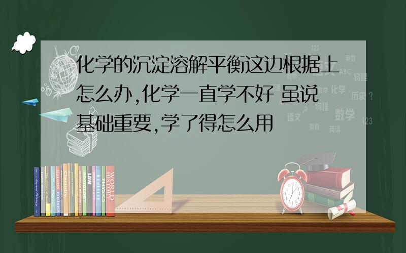 化学的沉淀溶解平衡这边根据上怎么办,化学一直学不好 虽说基础重要,学了得怎么用